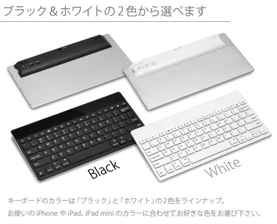 ブラック＆ホワイトの2色から選べます　キーボードのカラーは「ブラック」と「ホワイト」の2色をラインナップ。お使いのiPhone6やiPad、iPad miniのカラーに合わせてお好きな色をお選び下さい。