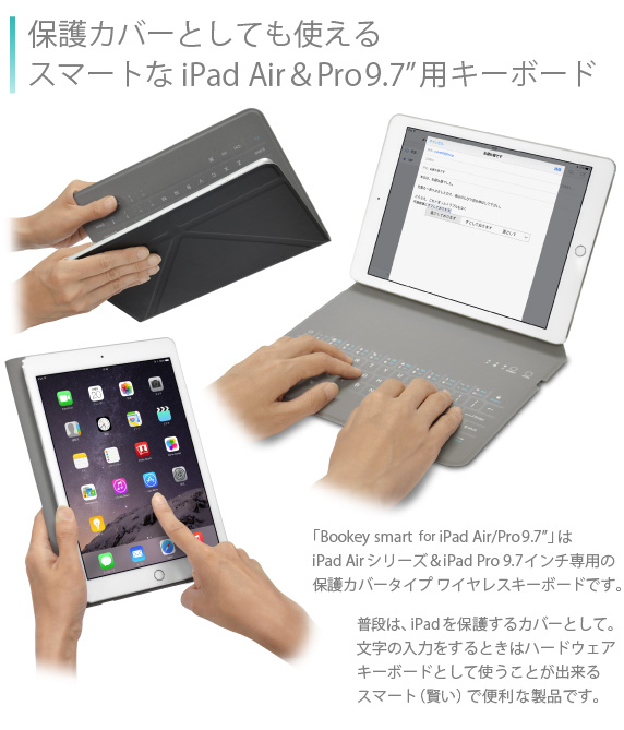 保護カバーとしても使えるスマートなiPad Air&Air2用キーボード 「Bookey smart for iPad Air/Air2」は、iPad Airシリーズ専用の保護カバータイプワイヤレスキーボードです。普段は、iPad Airを保護するカバーとして。文字の入力をするときはハードウェアキーボードとして使うことが出来る スマート(賢い)で便利な製品です。Bookey smart for iPad Air/Air2