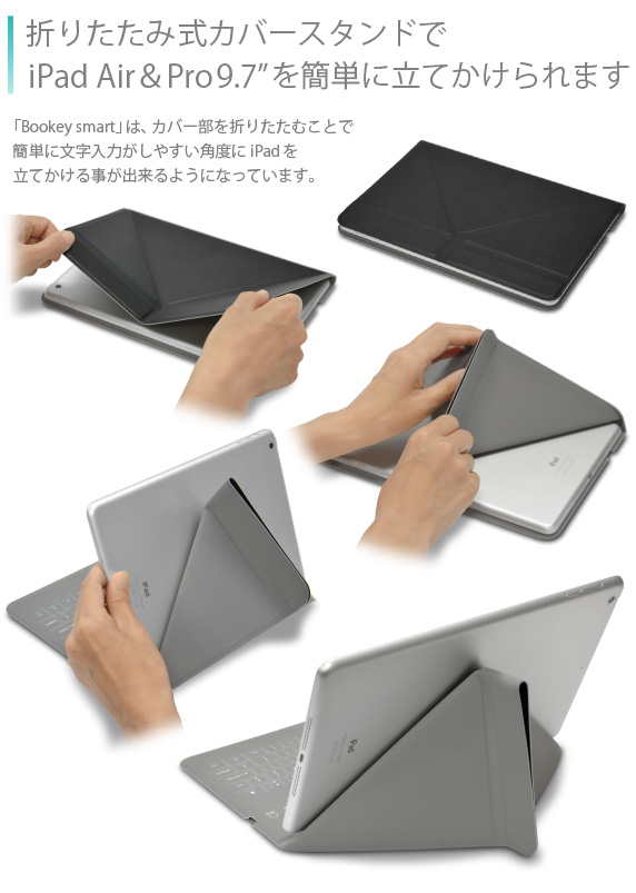 折りたたみ式カバースタンドでiPad Air&Air2を簡単に立てかけられます 「Bookey smart」は、カバー部を折りたたむことで簡単に文字入力がしやすい角度にiPad Airを立てかける事が出来るようになっています。Bookey smart for iPad Air/Air2