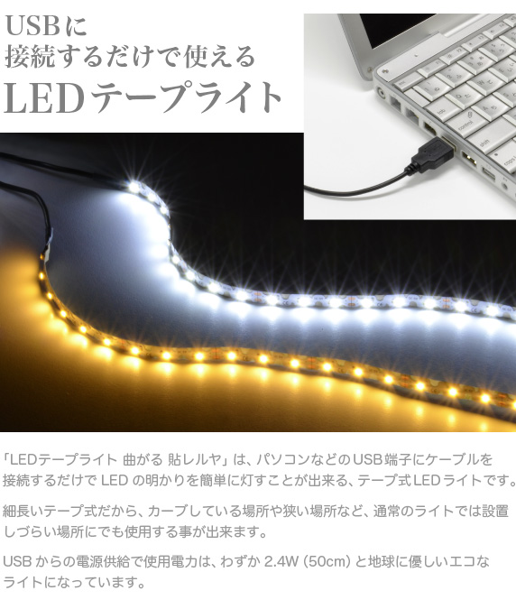 LEDテープライト 貼レルヤ【USBに接続するだけで使えるテープ式LEDライト】本製品は、パソコンなどのUSB端子にケーブルを接続するだけでLEDの明かりを簡単に灯すことが出来る、テープ式のLEDライトです。細長いテープ式だから自由にライトを曲げることが出来、カーブしている場所や狭い場所など通常のライトは設置しづらい場所にでも使用する事が出来ます。USBからの電源供給だから使用電力は、わずか2.4W。地球に優しいライトです。