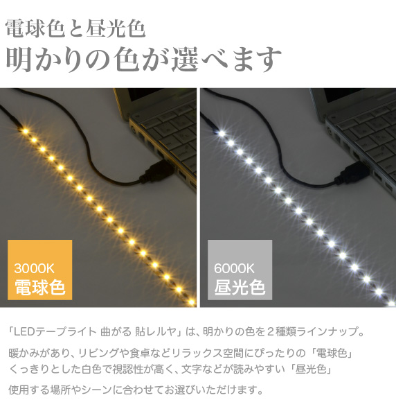 LEDテープライト 貼レルヤ USB【電球色と昼光色 明かりの色が選べます】本製品は、明かりの色を2種類ラインナップ。暖かみがあり、リビングや食卓などリラックス空間にぴったりの「電球色」くっきりとした白色で視認性が高く、文字などが読みやすい「昼光色」2つの色を使用する場所やシーンに合わせてお選びいただけます。