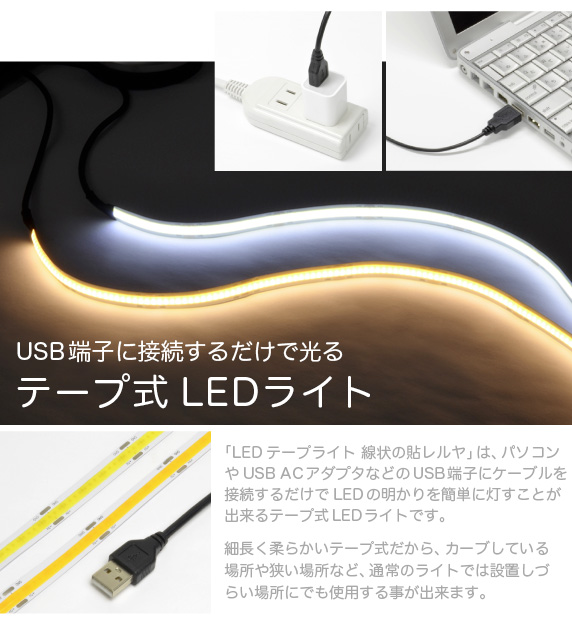 LEDテープライト 貼レルヤ【USBに接続するだけで使えるテープ式LEDライト】本製品は、パソコンなどのUSB端子にケーブルを接続するだけでLEDの明かりを簡単に灯すことが出来る、テープ式のLEDライトです。細長いテープ式だから自由にライトを曲げることが出来、カーブしている場所や狭い場所など通常のライトは設置しづらい場所にでも使用する事が出来ます。USBからの電源供給だから使用電力は、わずか2.4W。地球に優しいライトです。