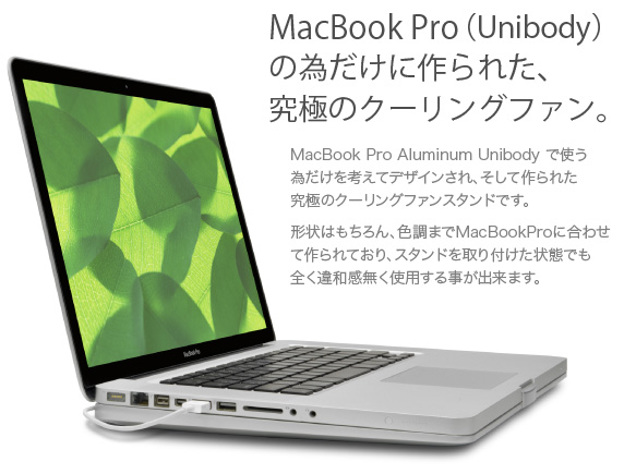 MacBook Pro Aluminum Unibody用 一体型冷却スタンド MacBook Pro（Unibody）の為だけに作られた究極のクーリングファン　MacBook Pro Aluminum Unibody で使う為だけを考えてデザインされ、そして作られた究極のクーリングファンスタンドです。形状はもちろん、色調までMacBookProに合わせて作られており、スタンドを取り付けた状態でも全く違和感無く使用する事が出来ます。