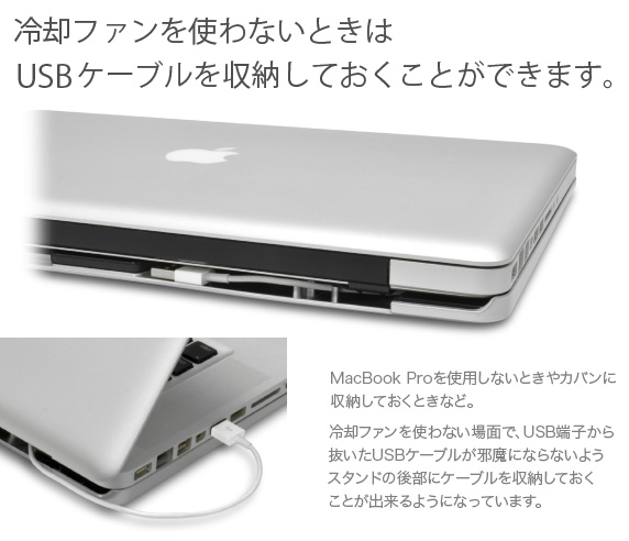 MacBook Pro Aluminum Unibody用 一体型冷却スタンド　冷却ファンを使わないときはUSBケーブルを収納しておくことができます。MacBook Proを使用しないときやカバンに収納しておくときなど。冷却ファンを使わない場面で、USB端子から抜いたUSBケーブルが邪魔にならないようスタンドの後部にケーブルを収納しておくことが出来るようになっています。