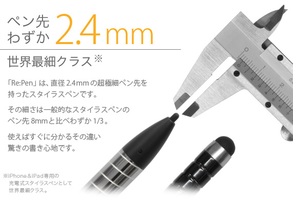 ペン先わずか2.4mm世界最細クラス　「Re:Pen」は、直径2.4mmの超極細ペン先を持ったスタイラスペンです。その細さは一般的なスタイラスペンのペン先8mmと比べわずか1/3。使えばすぐに分かるその違い驚きの書き心地です。 USB充電 超極細スタイラスペン Re:Pen
