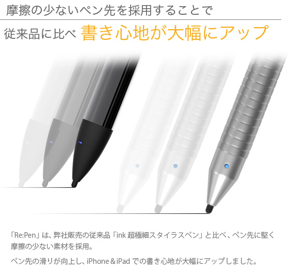 摩擦の少ないペン先を採用することで従来品に比べ書き心地が大幅にアップ　「Re:Pen」は、弊社販売の従来品「ink 超極細スタイラスペン」と比べ、ペン先に堅く摩擦の少ない素材を採用。ペン先の滑りが向上し、iPad＆iPad miniでの書き心地が大幅にアップしました。 USB充電 超極細スタイラスペン Re:Pen