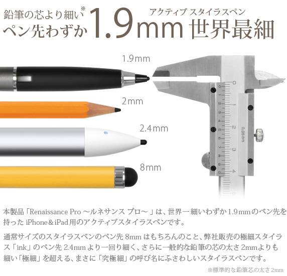 鉛筆の芯より細いアクティブスタイラスペンペン先わずか1.9mm世界最細　本製品「Renaissance Pro 〜ルネサンス プロ〜 」は、わずか1.9mmの世界一細いペン先を持ったiPhone＆iPad用のアクティブスタイラスペンです。通常サイズのスタイラスペンのペン先8mmはもちろんのこと、弊社販売の極細スタイラス「ink」のペン先2.4mmより一回り細く、さらに一般的な鉛筆の芯の太さ2mmよりも細い「極細」を超える、まさに「究極細」の呼び名にふさわしい、全く新しいスタイラスペンです。　Renaissance Pro 究極細スタイラスペン ルネサンス プロ