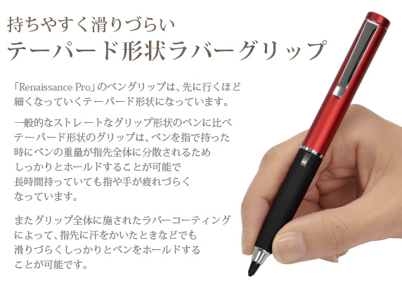 持ちやすく滑りづらいテーパード形状ラバーグリップ　「Renaissance Pro」のペングリップは、先に行くほど細くなっていくテーパード形状になっています。一般的なストレートなグリップ形状のペンに比べテーパード形状のグリップは、ペンを指で持った時にペンの重量が指先全体に分散されるためしっかりとホールドすることが可能で長時間持っていても指や手が疲れづらくなっています。　Renaissance Pro 究極細スタイラスペン ルネサンス プロ