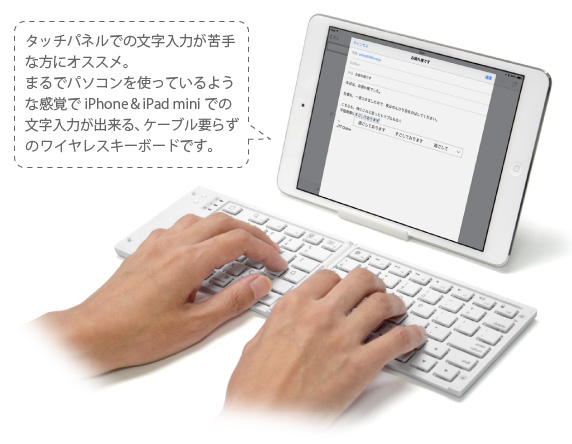 タッチパネルでの文字入力が苦手 な方にオススメ。 まるでパソコンを使っているよう な感覚でiPhone&iPad miniでの 文字入力が出来る、ケーブル要らず のワイヤレスキーボードです。 iPhone&iPad mini用 ワイヤレスキーボード Bookey Portable