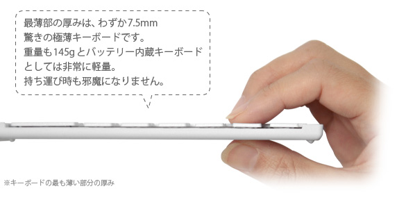 最薄部の厚みは、わずか7.5mm 驚きの極薄キーボードです。 重量も145gとバッテリー内蔵キーボード としては非常に軽量。 持ち運び時も邪魔になりません。 iPhone&iPad mini用 ワイヤレスキーボード Bookey Portable