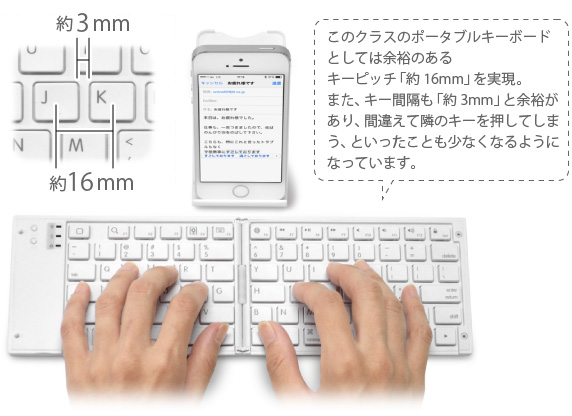 このクラスのポータブルキーボード としては余裕のある キーピッチ「約16mm」を実現。 また、キー間隔も「約3mm」と余裕が あり、間違えて隣のキーを押してしま う、といったことも少なくなるように なっています。 iPhone&iPad mini用 ワイヤレスキーボード Bookey Portable