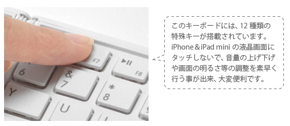 このキーボードには、12種類の 特殊キーが搭載されています。 iPhone&iPad miniの液晶画面に タッチしないで、音量の上げ下げ や画面の明るさ等の調整を素早く 行う事が出来、大変便利です。 iPhone&iPad mini用 ワイヤレスキーボード Bookey Portable