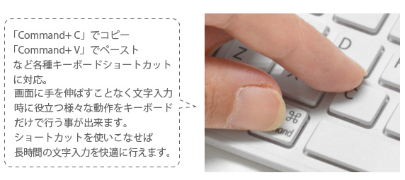 「Command+ C」でコピー 「Command+ V」でペースト など各種キーボードショートカット に対応。画面に手を伸ばすことなく文字入力 時に役立つ様々な動作をキーボード だけで行う事が出来ます。 ショートカットを使いこなせば 長時間の文字入力を快適に行えます。 iPhone&iPad mini用 ワイヤレスキーボード Bookey Portable