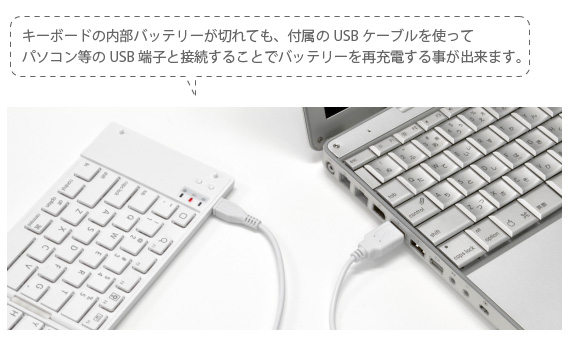 キーボードの内部バッテリーが切れても、付属のUSBケーブルを使って パソコン等のUSB端子と接続することでバッテリーを再充電する事が出来ます。 iPhone&iPad mini用 ワイヤレスキーボード Bookey Portable