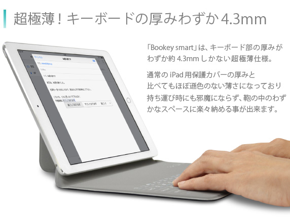 超極薄!キーボードの厚みわずか4.3mm 「Bookey smart」は、キーボード部の厚みがわずか約4.3mmしかない超極薄仕様。通常のiPad Air用保護カバーの厚みと比べてもほぼ遜色のない薄さになっており持ち運び時にも邪魔にならず、鞄の中のわずかなスペースに楽々納める事が出来ます。Bookey smart for iPad Air/Air2