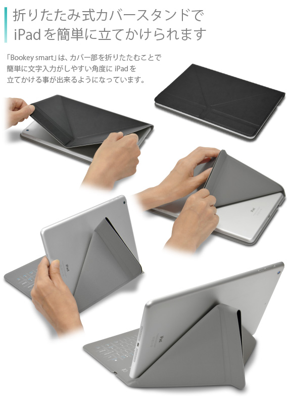 折りたたみ式カバースタンドでiPad Air&Air2を簡単に立てかけられます 「Bookey smart」は、カバー部を折りたたむことで簡単に文字入力がしやすい角度にiPad Airを立てかける事が出来るようになっています。Bookey smart for iPad Air/Air2