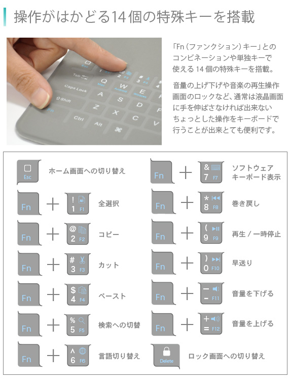 操作がはかどる14個の特殊キーを搭載 「Fn(ファンクション)キー」とのコンビネーションや単独キーで使える14個の特殊キーを搭載。音量の上げ下げや音楽の再生操作画面のロックなど、通常は液晶画面に手を伸ばさなければ出来ないちょっとした操作をキーボードで行うことが出来とても便利です。Bookey smart for iPad Air/Air2