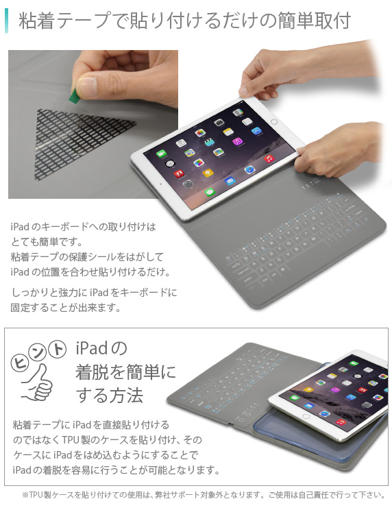 粘着テープで貼り付けるだけの簡単取付 iPad Airのキーボードへの取り付けは、とても簡単です。粘着テープの保護シールをはがしてiPad Airの位置を合わせ貼り付けるだけ。しっかりと強力にiPad Airを固定することが出来ます。Bookey smart for iPad Air/Air2