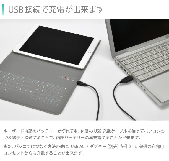 USB接続で充電が出来ます キーボード内部のバッテリーが切れても、付属のUSB充電ケーブルを使ってパソコンのUSB端子と接続することで、内部バッテリーの再充電することが出来ます。また、パソコンにつなぐ方法の他に、USB ACアダプター(別売)を使えば、普通の家庭用コンセントからも充電することが出来ます。Bookey smart for iPad Air/Air2