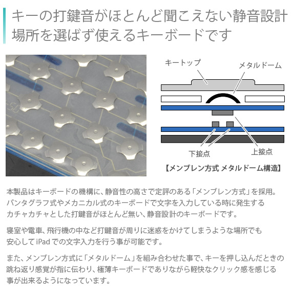 キーの打鍵音がほとんど聞こえないどこでも使える、静音設計のキーボード 本製品はキーボードの機構に、静音性の高さで定評のある「メンブレン方式」を採用。パンタグラフ式やメカニカル式のキーボードで文字を入力している時に発生するカチャカチャとした打鍵音がほとんど無い、静音設計のキーボードです。寝室や電車、飛行機の中など打鍵音が周りに迷惑をかけてしまうような場所でも安心してiPad Airの文字入力を行う事が可能です。また、メンブレン方式に「メタルドーム」を組み合わせた事で、キーを押し込んだときの跳ね返り感覚が指に伝わり、極薄キーボードでありながら軽快なクリック感を感じる事が出来るようになっています。Bookey smart for iPad Air/Air2