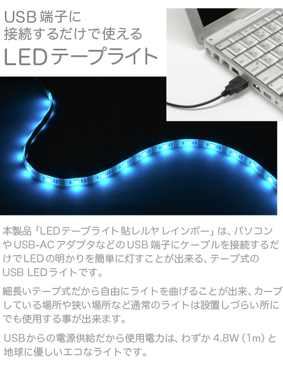 LEDテープライト 貼レルヤ USB レインボー【USBに接続するだけで使えるテープ式LEDライト】本製品は、パソコンなどのUSB端子にケーブルを接続するだけでLEDの明かりを簡単に灯すことが出来る、テープ式のLEDライトです。細長いテープ式だから自由にライトを曲げることが出来、カーブしている場所や狭い場所など通常のライトは設置しづらい場所にでも使用する事が出来ます。USBからの電源供給だから使用電力は、わずか2.4W。地球に優しいライトです。