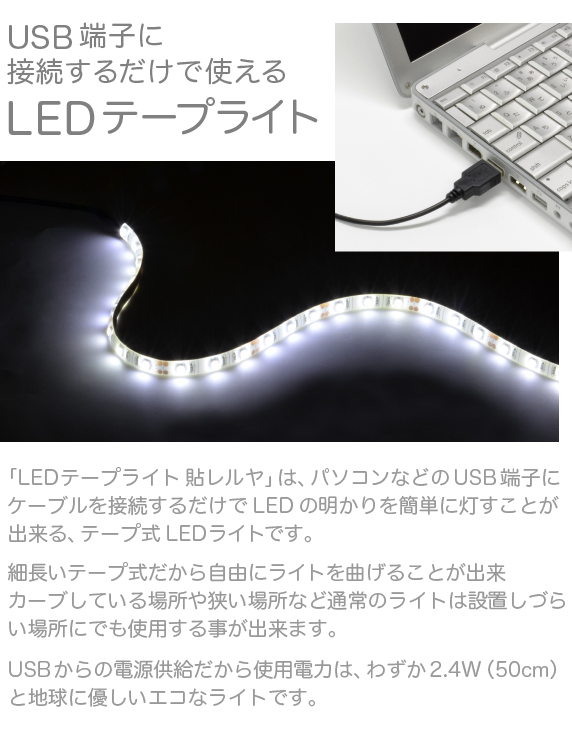 LEDテープライト 貼レルヤ【USBに接続するだけで使えるテープ式LEDライト】本製品は、パソコンなどのUSB端子にケーブルを接続するだけでLEDの明かりを簡単に灯すことが出来る、テープ式のLEDライトです。細長いテープ式だから自由にライトを曲げることが出来、カーブしている場所や狭い場所など通常のライトは設置しづらい場所にでも使用する事が出来ます。USBからの電源供給だから使用電力は、わずか2.4W。地球に優しいライトです。