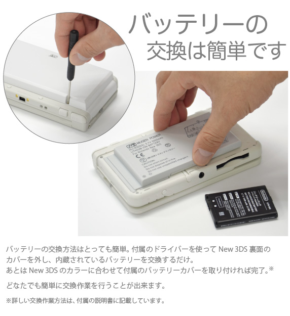 バッテリーの交換は簡単です バッテリーの交換方法はとっても簡単。 付属のドライバーを使ってNew 3DS裏面のカバーを外し、内蔵されているバッテリーを交換するだけ。あとはNew 3DS のカラーに合わせて付属のバッテリーカバーを取り付ければ完了。どなたでも簡単に交換作業を行うことが出来ます。「New Nintendo 3DS 用 大容量内蔵バッテリーPro」