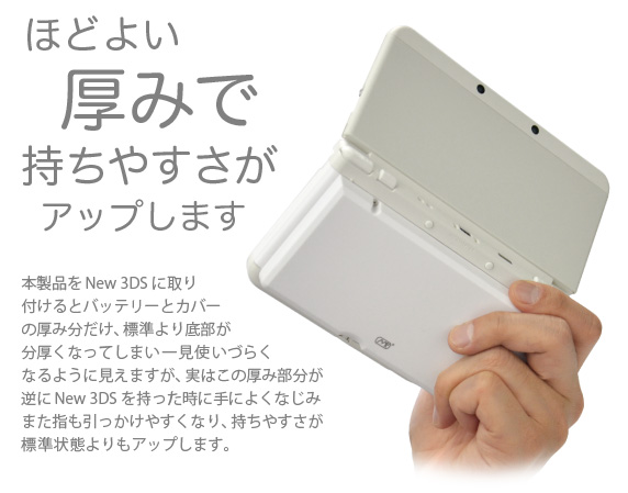 ほどよい厚みで持ちやすさがアップします 本製品をNew 3DSに取り付けるとバッテリーとカバーの厚み分だけ、標準より底部が分厚くなってしまい一見使いづらくなるように見えますが、実はこの厚み部分が逆にNew 3DSを持った時に手によくなじみまた指も引っかけやすくなり、持ちやすさが標準状態よりもアップします。「New Nintendo 3DS 用 大容量内蔵バッテリーPro」